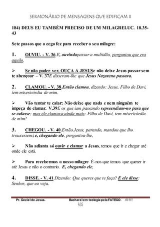 SERMONÁRIO DE MENSAGENS QUE EDIFICAM II
Pr. Geziel de Jesus. Bacharel em teologia pela FATEGO. ANO 2012
435
184) DEUS EU TAMBÉM PRECISO DE UM MILAGRELUC. 18.35-
43
Sete passos que o cego fez para receber o seu milagre:
1. OUVIU. - V. 36.E, ouvindopassar a multidão, perguntou que era
aquilo.
 Se não puder ver, OUÇA A JESUSe não deixe Jesus passar sem
te abençoar – V. 37E disseram-lhe que Jesus Nazareno passava.
2. CLAMOU. - V. 38.Então clamou, dizendo: Jesus, Filho de Davi,
tem misericórdia de mim.
 Vão tentar te calar; Não deixe que nada e nem ninguém te
impeça de clamar. V.39E os que iam passando repreendiam-no para que
se calasse; mas ele clamava ainda mais: Filho de Davi, tem misericórdia
de mim!
3. CHEGOU. - V. 40.Então Jesus, parando, mandou que lho
trouxessem; e, chegando ele, perguntou-lhe,
 Não adianta só ouvir e clamar a Jesus, temos que ir e chegar até
onde ele está.
 Para recebermos o nosso milagre É-nos que temos que querer ir
até Jesus e não o contrario. E, chegando ele,
4. DISSE. - V. 41.Dizendo: Que queres que te faça? E ele disse:
Senhor, que eu veja.
 