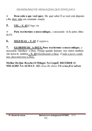 SERMONÁRIO DE MENSAGENS QUE EDIFICAM II
Pr. Geziel de Jesus. Bacharel em teologia pela FATEGO. ANO 2012
436
 Deus sabe o que você quer, Ele quer saber É se você está disposto
a lhe dizer tudo em constante oração.
5. VIU. - V. 43.E logo viu
 Para recebermos o nosso milagre, e necessário vê-lo pelos olhos
da Fé.
6. SEGUIU-O. - V. 43. E seguia-o,
7. GLORIFICOU A DEUS. Para recebermos o nosso milagre, e
necessário Glorificar a Deus. Porque quando fazemos isso outros também
vão louva-lo também - V. 43.Glorificando a Deus. E todo o povo, vendo
isto, dava louvores a Deus.
Melhor Do Que ReceberO Milagre No CorpoÉ RECEBER O
MILAGRE NA ALMA.V. 42E Jesus lhe disse: Vê; a tua fé te salvou
 