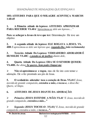 SERMONÁRIO DE MENSAGENS QUE EDIFICAM II
Pr. Geziel de Jesus. Bacharel em teologia pela FATEGO. ANO 2012
437
185) ATITUDES PARA QUE O MILAGRE ACONTEÇA MARCOS
1:40-45
1. A Primeira atitude do leproso: ATITUDES APROXIMAR
PARA RECEBER VS.40A“Aproximou-se dele um leproso....”
Para se achegar a Jesus ele teve que ter: Determinação Ele teve um
objetivo
2. A segunda atitude do leproso: ELE ROGAVA A JESUS. VS.
40B E aproximou-se dele um leproso que, rogando-lhe. (não reclamando)
3. Terceira Atitude Do Leproso: VERDADEIRO ADORADOR É
HUMILDE VS.40C, e pondo-se de joelhos diante dele,
4. Quarta Atitude Do Leproso: ERA SE O SENHOR QUISER:
VS.40D. lhe dizia: Se queres, bem podes limpar-me.
 Não só aproximou-se e rogou, mas ele fez isto com temor e
adoração. Ele o fez prostrado aos pés de Jesus.
5. O verdadeiro adorador toca o coração de Deus. VS.41E Jesus,
movido de grande compaixão, estendeu a mão, e tocou-o, e disse-lhe:
Quero, sê limpo.
6. ATITUDES DE JESUS DIANTE DA ADORAÇÃO.
 Primeiro: JESUS ESTENDE A MÃO. VS.41“E Jesus, movido de
grande compaixão, estendeu a mão...”
 Segundo: JESUS TOCOU-O .VS.41)“E Jesus, movido de grande
compaixão, estendeu a mão, e tocou-o...”.
 