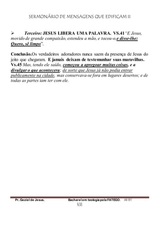 SERMONÁRIO DE MENSAGENS QUE EDIFICAM II
Pr. Geziel de Jesus. Bacharel em teologia pela FATEGO. ANO 2012
438
 Terceiro: JESUS LIBERA UMA PALAVRA. VS.41“E Jesus,
movido de grande compaixão, estendeu a mão, e tocou-o,e disse-lhe:
Quero, sê limpo”.
Conclusão.Os verdadeiros adoradores nunca saem da presença de Jesus do
jeito que chegaram. E jamais deixam de testemunhar suas maravilhas.
Vs.45 Mas, tendo ele saído, começou a apregoar muitas coisas, e a
divulgar o que acontecera; de sorte que Jesus já não podia entrar
publicamente na cidade, mas conservava-se fora em lugares desertos; e de
todas as partes iam ter com ele.
 
