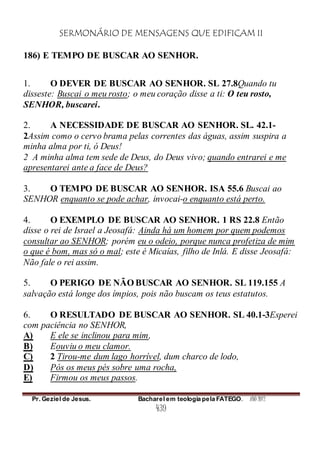 SERMONÁRIO DE MENSAGENS QUE EDIFICAM II
Pr. Geziel de Jesus. Bacharel em teologia pela FATEGO. ANO 2012
439
186) E TEMPO DE BUSCAR AO SENHOR.
1. O DEVER DE BUSCAR AO SENHOR. SL 27.8Quando tu
disseste: Buscai o meu rosto; o meu coração disse a ti: O teu rosto,
SENHOR, buscarei.
2. A NECESSIDADE DE BUSCAR AO SENHOR. SL. 42.1-
2Assim como o cervo brama pelas correntes das águas, assim suspira a
minha alma por ti, ó Deus!
2 A minha alma tem sede de Deus, do Deus vivo; quando entrarei e me
apresentarei ante a face de Deus?
3. O TEMPO DE BUSCAR AO SENHOR. ISA 55.6 Buscai ao
SENHOR enquanto se pode achar, invocai-o enquanto está perto.
4. O EXEMPLO DE BUSCAR AO SENHOR. 1 RS 22.8 Então
disse o rei de Israel a Jeosafá: Ainda há um homem por quem podemos
consultar ao SENHOR; porém eu o odeio, porque nunca profetiza de mim
o que é bom, mas só o mal; este é Micaías, filho de Inlá. E disse Jeosafá:
Não fale o rei assim.
5. O PERIGO DE NÃO BUSCAR AO SENHOR. SL 119.155 A
salvação está longe dos ímpios, pois não buscam os teus estatutos.
6. O RESULTADO DE BUSCAR AO SENHOR. SL 40.1-3Esperei
com paciência no SENHOR,
A) E ele se inclinou para mim,
B) Eouviu o meu clamor.
C) 2 Tirou-me dum lago horrível, dum charco de lodo,
D) Pós os meus pés sobre uma rocha,
E) Firmou os meus passos.
 