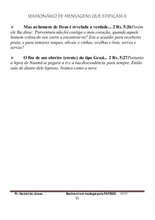 SERMONÁRIO DE MENSAGENS QUE EDIFICAM II
Pr. Geziel de Jesus. Bacharel em teologia pela FATEGO. ANO 2012
44
 Mas ao homem de Deus é revelada a verdade... 2 Rs. 5:26Porém
ele lhe disse: Porventura não foi contigo o meu coração, quando aquele
homem voltou do seu carro a encontrar-te? Era a ocasião para receberes
prata, e para tomares roupas, olivais e vinhas, ovelhas e bois, servos e
servas?
 O fim de um obreiro (crente) do tipo Geazi... 2 Rs. 5:27Portanto
a lepra de Naamã se pegará a ti e à tua descendência para sempre. Então
saiu de diante dele leproso, branco como a neve.
 
