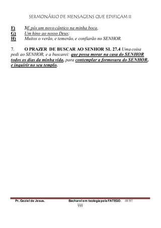 SERMONÁRIO DE MENSAGENS QUE EDIFICAM II
Pr. Geziel de Jesus. Bacharel em teologia pela FATEGO. ANO 2012
440
F) 3E pós um novo cântico na minha boca,
G) Um hino ao nosso Deus;
H) Muitos o verão, e temerão, e confiarão no SENHOR.
7. O PRAZER DE BUSCAR AO SENHOR SL 27.4 Uma coisa
pedi ao SENHOR, e a buscarei: que possa morar na casa do SENHOR
todos os dias da minha vida, para contemplar a formosura do SENHOR,
e inquirir no seu templo.
 