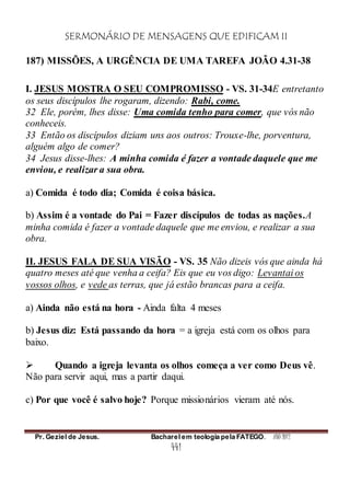 SERMONÁRIO DE MENSAGENS QUE EDIFICAM II
Pr. Geziel de Jesus. Bacharel em teologia pela FATEGO. ANO 2012
441
187) MISSÕES, A URGÊNCIA DE UMA TAREFA JOÃO 4.31-38
I. JESUS MOSTRA O SEU COMPROMISSO - VS. 31-34E entretanto
os seus discípulos lhe rogaram, dizendo: Rabi, come.
32 Ele, porém, lhes disse: Uma comida tenho para comer, que vós não
conheceis.
33 Então os discípulos diziam uns aos outros: Trouxe-lhe, porventura,
alguém algo de comer?
34 Jesus disse-lhes: A minha comida é fazer a vontade daquele que me
enviou, e realizar a sua obra.
a) Comida é todo dia; Comida é coisa básica.
b) Assim é a vontade do Pai = Fazer discípulos de todas as nações.A
minha comida é fazer a vontade daquele que me enviou, e realizar a sua
obra.
II. JESUS FALA DE SUA VISÃO - VS. 35 Não dizeis vós que ainda há
quatro meses até que venha a ceifa? Eis que eu vos digo: Levantai os
vossos olhos, e vede as terras, que já estão brancas para a ceifa.
a) Ainda não está na hora - Ainda falta 4 meses
b) Jesus diz: Está passando da hora = a igreja está com os olhos para
baixo.
 Quando a igreja levanta os olhos começa a ver como Deus vê.
Não para servir aqui, mas a partir daqui.
c) Por que você é salvo hoje? Porque missionários vieram até nós.
 