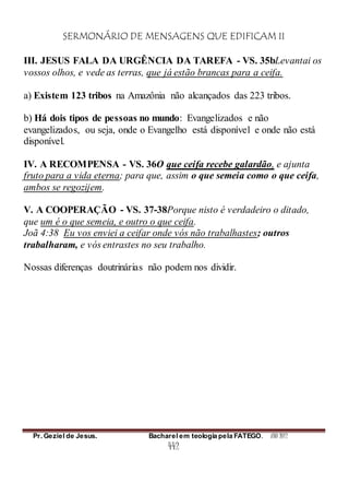 SERMONÁRIO DE MENSAGENS QUE EDIFICAM II
Pr. Geziel de Jesus. Bacharel em teologia pela FATEGO. ANO 2012
442
III. JESUS FALA DA URGÊNCIA DA TAREFA - VS. 35bLevantai os
vossos olhos, e vede as terras, que já estão brancas para a ceifa.
a) Existem 123 tribos na Amazônia não alcançados das 223 tribos.
b) Há dois tipos de pessoas no mundo: Evangelizados e não
evangelizados, ou seja, onde o Evangelho está disponível e onde não está
disponível.
IV. A RECOMPENSA - VS. 36O que ceifa recebe galardão, e ajunta
fruto para a vida eterna; para que, assim o que semeia como o que ceifa,
ambos se regozijem.
V. A COOPERAÇÃO - VS. 37-38Porque nisto é verdadeiro o ditado,
que um é o que semeia, e outro o que ceifa.
Joã 4:38 Eu vos enviei a ceifar onde vós não trabalhastes; outros
trabalharam, e vós entrastes no seu trabalho.
Nossas diferenças doutrinárias não podem nos dividir.
 