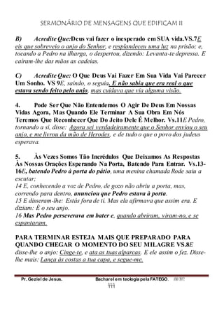 SERMONÁRIO DE MENSAGENS QUE EDIFICAM II
Pr. Geziel de Jesus. Bacharel em teologia pela FATEGO. ANO 2012
444
B) Acredite Que:Deus vai fazer o inesperado em SUA vida.VS.7E
eis que sobreveio o anjo do Senhor, e resplandeceu uma luz na prisão; e,
tocando a Pedro na ilharga, o despertou, dizendo: Levanta-te depressa. E
caíram-lhe das mãos as cadeias.
C) Acredite Que: O Que Deus Vai Fazer Em Sua Vida Vai Parecer
Um Sonho. VS 9E, saindo, o seguia. E não sabia que era real o que
estava sendo feito pelo anjo, mas cuidava que via alguma visão.
4. Pode Ser Que Não Entendemos O Agir De Deus Em Nossas
Vidas Agora, Mas Quando Ele Terminar A Sua Obra Em Nós
Teremos Que Reconhecer Que Do Jeito Dele É Melhor. Vs.11E Pedro,
tornando a si, disse: Agora sei verdadeiramente que o Senhor enviou o seu
anjo, e me livrou da mão de Herodes, e de tudo o que o povo dos judeus
esperava.
5. Às Vezes Somos Tão Incrédulos Que Deixamos As Respostas
Às Nossas Orações Esperando Na Porta, Batendo Para Entrar. Vs.13-
16E, batendo Pedro à porta do pátio, uma menina chamada Rode saiu a
escutar;
14 E, conhecendo a voz de Pedro, de gozo não abriu a porta, mas,
correndo para dentro, anunciou que Pedro estava à porta.
15 E disseram-lhe: Estás fora de ti. Mas ela afirmava que assim era. E
diziam: É o seu anjo.
16 Mas Pedro perseverava em bater e, quando abriram, viram-no, e se
espantaram.
PARA TERMINAR ESTEJA MAIS QUE PREPARADO PARA
QUANDO CHEGAR O MOMENTO DO SEU MILAGRE VS.8E
disse-lhe o anjo: Cinge-te, e ata as tuas alparcas. E ele assim o fez. Disse-
lhe mais: Lança às costas a tua capa, e segue-me.
 