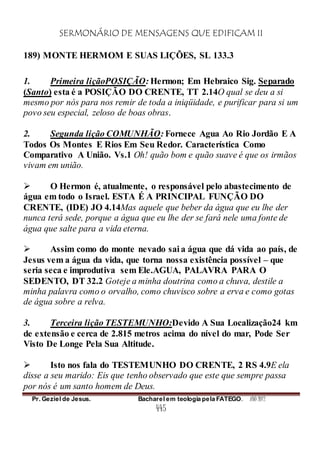 SERMONÁRIO DE MENSAGENS QUE EDIFICAM II
Pr. Geziel de Jesus. Bacharel em teologia pela FATEGO. ANO 2012
445
189) MONTE HERMOM E SUAS LIÇÕES, SL 133.3
1. Primeira liçãoPOSIÇÃO: Hermon; Em Hebraico Sig. Separado
(Santo) esta é a POSIÇÃO DO CRENTE, TT 2.14O qual se deu a si
mesmo por nós para nos remir de toda a iniqüidade, e purificar para si um
povo seu especial, zeloso de boas obras.
2. Segunda lição COMUNHÃO: Fornece Agua Ao Rio Jordão E A
Todos Os Montes E Rios Em Seu Redor. Característica Como
Comparativo A União. Vs.1 Oh! quão bom e quão suave é que os irmãos
vivam em união.
 O Hermon é, atualmente, o responsável pelo abastecimento de
água em todo o Israel. ESTA É A PRINCIPAL FUNÇÃO DO
CRENTE, (IDE) JO 4.14Mas aquele que beber da água que eu lhe der
nunca terá sede, porque a água que eu lhe der se fará nele uma fonte de
água que salte para a vida eterna.
 Assim como do monte nevado sai a água que dá vida ao país, de
Jesus vem a água da vida, que torna nossa existência possível – que
seria seca e improdutiva sem Ele.AGUA, PALAVRA PARA O
SEDENTO, DT 32.2 Goteje a minha doutrina como a chuva, destile a
minha palavra como o orvalho, como chuvisco sobre a erva e como gotas
de água sobre a relva.
3. Terceira lição TESTEMUNHO:Devido A Sua Localização24 km
de extensão e cerca de 2.815 metros acima do nível do mar, Pode Ser
Visto De Longe Pela Sua Altitude.
 Isto nos fala do TESTEMUNHO DO CRENTE, 2 RS 4.9E ela
disse a seu marido: Eis que tenho observado que este que sempre passa
por nós é um santo homem de Deus.
 