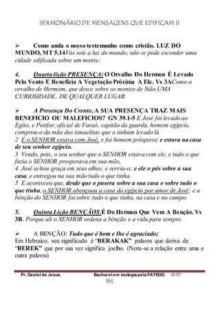 SERMONÁRIO DE MENSAGENS QUE EDIFICAM II
Pr. Geziel de Jesus. Bacharel em teologia pela FATEGO. ANO 2012
446
 Como anda o nosso testemunho como cristão. LUZ DO
MUNDO, MT 5.14Vós sois a luz do mundo; não se pode esconder uma
cidade edificada sobre um monte;
4. Quarta lição PRESENÇA: O Orvalho Do Hermon É Levado
Pelo Vento E Beneficia A Vegetação Próxima A Ele. Vs 3AComo o
orvalho de Hermom, que desce sobre os montes de Sião.UMA
CURIOSIDADE, DE QUALQUER LUGAR
 A Presença Do Crente, A SUA PRESENÇA TRAZ MAIS
BENEFICIO OU MALEFICIOS? GN 39.1-5 E José foi levado ao
Egito, e Potifar, oficial de Faraó, capitão da guarda, homem egípcio,
comprou-o da mão dos ismaelitas que o tinham levado lá.
2 E o SENHOR estava com José, e foi homem próspero; e estava na casa
de seu senhor egípcio.
3 Vendo, pois, o seu senhor que o SENHOR estava com ele, e tudo o que
fazia o SENHOR prosperava em sua mão,
4 José achou graça em seus olhos, e servia-o; e ele o pós sobre a sua
casa, e entregou na sua mão tudo o que tinha.
5 E aconteceu que, desde que o pusera sobre a sua casa e sobre tudo o
que tinha, o SENHOR abençoou a casa do egípcio por amor de José; e a
bênção do SENHOR foi sobre tudo o que tinha, na casa e no campo.
5. Quinta Lição BENÇÃOS.É Do Hermon Que Vem A Benção. Vs
3B. Porque ali o SENHOR ordena a bênção e a vida para sempre.
 A BENÇÃO: Tudo que é bom e lhe é agraciado;
Em Hebraico, seu significado é “BERAKAK” palavra que deriva de
“BEREK” que por sua vez significa joelho. (Nota-se a relação entre uma e
outra palavra)
 