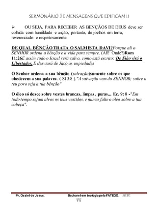 SERMONÁRIO DE MENSAGENS QUE EDIFICAM II
Pr. Geziel de Jesus. Bacharel em teologia pela FATEGO. ANO 2012
447
 OU SEJA, PARA RECEBER AS BENÇÃOS DE DEUS deve ser
colhida com humildade e unção, portanto, de joelhos em terra,
reverenciado e respeitosamente.
DE QUAL BÊNÇÃO TRATA O SALMISTA DAVI?Porque ali o
SENHOR ordena a bênção e a vida para sempre. (Ali? Onde?)Rom
11:26E assim todo o Israel será salvo, como está escrito: De Sião virá o
Libertador, E desviará de Jacó as impiedades
O Senhor ordena a sua bênção (salvação)somente sobre os que
obedecem a sua palavra. ( Sl 3:8 )."A salvação vem do SENHOR; sobre o
teu povo seja a tua bênção"
O óleo só desce sobre vestes brancas, limpas, puras... Ec. 9: 8 -"Em
todo tempo sejam alvos os teus vestidos, e nunca falte o óleo sobre a tua
cabeça".
 
