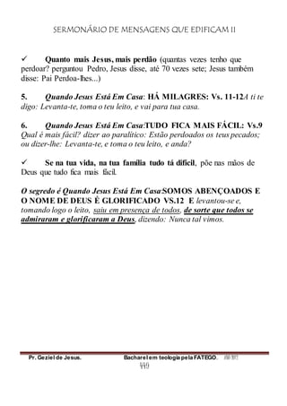 SERMONÁRIO DE MENSAGENS QUE EDIFICAM II
Pr. Geziel de Jesus. Bacharel em teologia pela FATEGO. ANO 2012
449
 Quanto mais Jesus, mais perdão (quantas vezes tenho que
perdoar? perguntou Pedro, Jesus disse, até 70 vezes sete; Jesus também
disse: Pai Perdoa-lhes...)
5. Quando Jesus Está Em Casa: HÁ MILAGRES: Vs. 11-12A ti te
digo: Levanta-te, toma o teu leito, e vai para tua casa.
6. Quando Jesus Está Em Casa:TUDO FICA MAIS FÁCIL: Vs.9
Qual é mais fácil? dizer ao paralítico: Estão perdoados os teus pecados;
ou dizer-lhe: Levanta-te, e toma o teu leito, e anda?
 Se na tua vida, na tua família tudo tá difícil, põe nas mãos de
Deus que tudo fica mais fácil.
O segredo é Quando Jesus Está Em Casa:SOMOS ABENÇOADOS E
O NOME DE DEUS É GLORIFICADO VS.12 E levantou-se e,
tomando logo o leito, saiu em presença de todos, de sorte que todos se
admiraram e glorificaram a Deus, dizendo: Nunca tal vimos.
 