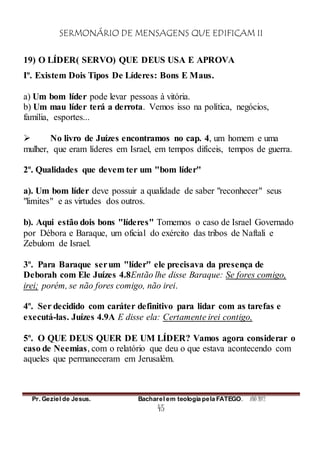 SERMONÁRIO DE MENSAGENS QUE EDIFICAM II
Pr. Geziel de Jesus. Bacharel em teologia pela FATEGO. ANO 2012
45
19) O LÍDER( SERVO) QUE DEUS USA E APROVA
Iº. Existem Dois Tipos De Líderes: Bons E Maus.
a) Um bom líder pode levar pessoas à vitória.
b) Um mau líder terá a derrota. Vemos isso na política, negócios,
família, esportes...
 No livro de Juízes encontramos no cap. 4, um homem e uma
mulher, que eram líderes em Israel, em tempos difíceis, tempos de guerra.
2º. Qualidades que devem ter um "bom líder"
a). Um bom líder deve possuir a qualidade de saber "reconhecer" seus
"limites" e as virtudes dos outros.
b). Aqui estão dois bons "líderes" Tomemos o caso de Israel Governado
por Débora e Baraque, um oficial do exército das tribos de Naftali e
Zebulom de Israel.
3º. Para Baraque serum "líder" ele precisava da presença de
Deborah com Ele Juízes 4.8Então lhe disse Baraque: Se fores comigo,
irei; porém, se não fores comigo, não irei.
4º. Ser decidido com caráter definitivo para lidar com as tarefas e
executá-las. Juízes 4.9A E disse ela: Certamente irei contigo,
5º. O QUE DEUS QUER DE UM LÍDER? Vamos agora considerar o
caso de Neemias, com o relatório que deu o que estava acontecendo com
aqueles que permaneceram em Jerusalém.
 