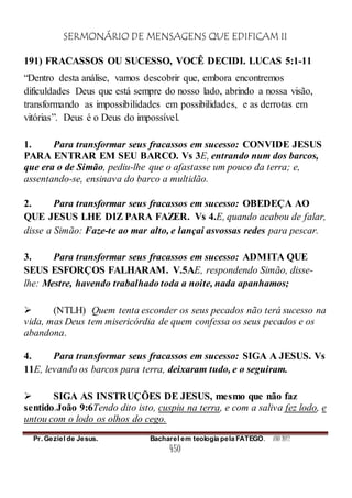 SERMONÁRIO DE MENSAGENS QUE EDIFICAM II
Pr. Geziel de Jesus. Bacharel em teologia pela FATEGO. ANO 2012
450
191) FRACASSOS OU SUCESSO, VOCÊ DECIDI. LUCAS 5:1-11
“Dentro desta análise, vamos descobrir que, embora encontremos
dificuldades Deus que está sempre do nosso lado, abrindo a nossa visão,
transformando as impossibilidades em possibilidades, e as derrotas em
vitórias”. Deus é o Deus do impossível.
1. Para transformar seus fracassos em sucesso: CONVIDE JESUS
PARA ENTRAR EM SEU BARCO. Vs 3E, entrando num dos barcos,
que era o de Simão, pediu-lhe que o afastasse um pouco da terra; e,
assentando-se, ensinava do barco a multidão.
2. Para transformar seus fracassos em sucesso: OBEDEÇA AO
QUE JESUS LHE DIZ PARA FAZER. Vs 4.E, quando acabou de falar,
disse a Simão: Faze-te ao mar alto, e lançai asvossas redes para pescar.
3. Para transformar seus fracassos em sucesso: ADMITA QUE
SEUS ESFORÇOS FALHARAM. V.5AE, respondendo Simão, disse-
lhe: Mestre, havendo trabalhado toda a noite, nada apanhamos;
 (NTLH) Quem tenta esconder os seus pecados não terá sucesso na
vida, mas Deus tem misericórdia de quem confessa os seus pecados e os
abandona.
4. Para transformar seus fracassos em sucesso: SIGA A JESUS. Vs
11E, levando os barcos para terra, deixaram tudo, e o seguiram.
 SIGA AS INSTRUÇÕES DE JESUS, mesmo que não faz
sentido.João 9:6Tendo dito isto, cuspiu na terra, e com a saliva fez lodo, e
untou com o lodo os olhos do cego.
 