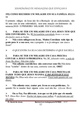 SERMONÁRIO DE MENSAGENS QUE EDIFICAM II
Pr. Geziel de Jesus. Bacharel em teologia pela FATEGO. ANO 2012
452
192) COMO RECEBER UM MILAGRE EM SUA FAMÍLIA JO.2:1-
11
O primeiro milagre de Jesus não foi a libertação de um endemoniado, não
foi uma cura de uma enfermidade, nem uma atuação em fenômenos da
natureza,MAS O PRIMEIRO MILAGRE FOI NA FAMÍLIA.
1. PARA SE TER UM MILAGRE EM CASA JESUS TEM QUE
SER CONVIDADO: Vs. 2E foi também convidado Jesus e os seus
discípulos para as bodas.
 Não existe milagresem Jesus, Muitos Convidam todo tipo de
gente para ir a sua casa, mas a pergunta é se já entregou sua casa a
Jesus?
 O QUE ENTRA NA SUA CASA DETERMINA O QUE SAI DELA.
2. PARA SE TER UM MILAGRE EM CASA PRECISA
CONTAR A JESUS O PROBLEMA: Vs. 3E, faltando vinho, a mãe de
Jesus lhe disse: Não têm vinho.
 Não adianta convidá-lose não conversar com Ele.Não deixe
Jesus "sozinho" dentro de sua casa, converse com ele, ORE!
3. PARA SE TER UM MILAGRE EM CASA PRECISA-SE
FAZER TUDO QUE JESUS MANDA; E DO JEITO QUE ELE
MANDA: Vs. 5Sua mãe disse aos serventes: Fazei tudo quanto ele vos
disser.
 Não adianta orar, contar pra Jesus os seus problemas, Se
quando Ele te mandar fazer alguma coisa você não faz. (Jovem Rico)
 Ou se Faz, Faz diferente, tem que ser do jeito que ele manda
V.7. Disse-lhes Jesus: Enchei de água essas talhas. E encheram-nas até
em cima.
 