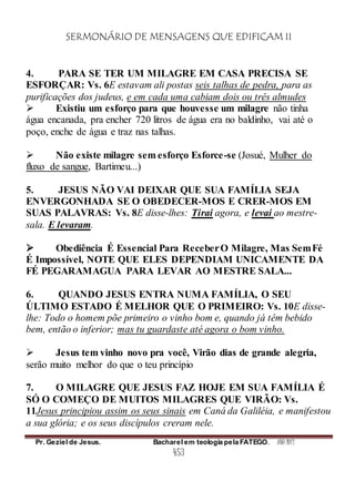 SERMONÁRIO DE MENSAGENS QUE EDIFICAM II
Pr. Geziel de Jesus. Bacharel em teologia pela FATEGO. ANO 2012
453
4. PARA SE TER UM MILAGRE EM CASA PRECISA SE
ESFORÇAR: Vs. 6E estavam ali postas seis talhas de pedra, para as
purificações dos judeus, e em cada uma cabiam dois ou três almudes
 Existiu um esforço para que houvesse um milagre não tinha
água encanada, pra encher 720 litros de água era no baldinho, vai até o
poço, enche de água e traz nas talhas.
 Não existe milagre sem esforço Esforce-se (Josué, Mulher do
fluxo de sangue, Bartimeu...)
5. JESUS NÃO VAI DEIXAR QUE SUA FAMÍLIA SEJA
ENVERGONHADA SE O OBEDECER-MOS E CRER-MOS EM
SUAS PALAVRAS: Vs. 8E disse-lhes: Tirai agora, e levai ao mestre-
sala. E levaram.
 Obediência É Essencial Para ReceberO Milagre, Mas SemFé
É Impossível, NOTE QUE ELES DEPENDIAM UNICAMENTE DA
FÉ PEGARAMAGUA PARA LEVAR AO MESTRE SALA...
6. QUANDO JESUS ENTRA NUMA FAMÍLIA, O SEU
ÚLTIMO ESTADO É MELHOR QUE O PRIMEIRO: Vs. 10E disse-
lhe: Todo o homem põe primeiro o vinho bom e, quando já têm bebido
bem, então o inferior; mas tu guardaste até agora o bom vinho.
 Jesus tem vinho novo pra você, Virão dias de grande alegria,
serão muito melhor do que o teu princípio
7. O MILAGRE QUE JESUS FAZ HOJE EM SUA FAMÍLIA É
SÓ O COMEÇO DE MUITOS MILAGRES QUE VIRÃO: Vs.
11Jesus principiou assim os seus sinais em Caná da Galiléia, e manifestou
a sua glória; e os seus discípulos creram nele.
 