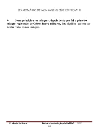 SERMONÁRIO DE MENSAGENS QUE EDIFICAM II
Pr. Geziel de Jesus. Bacharel em teologia pela FATEGO. ANO 2012
454
 Jesus principiou os milagres, depois deste que foi o primeiro
milagre registrado de Cristo, houve milhares, Isto significa que em sua
família virão muitos milagres.
 