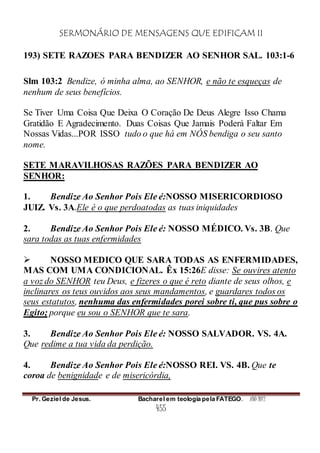 SERMONÁRIO DE MENSAGENS QUE EDIFICAM II
Pr. Geziel de Jesus. Bacharel em teologia pela FATEGO. ANO 2012
455
193) SETE RAZOES PARA BENDIZER AO SENHOR SAL. 103:1-6
Slm 103:2 Bendize, ó minha alma, ao SENHOR, e não te esqueças de
nenhum de seus benefícios.
Se Tiver Uma Coisa Que Deixa O Coração De Deus Alegre Isso Chama
Gratidão E Agradecimento. Duas Coisas Que Jamais Poderá Faltar Em
Nossas Vidas...POR ISSO tudo o que há em NÓS bendiga o seu santo
nome.
SETE MARAVILHOSAS RAZÕES PARA BENDIZER AO
SENHOR:
1. Bendize Ao Senhor Pois Ele é:NOSSO MISERICORDIOSO
JUIZ. Vs. 3A.Ele é o que perdoatodas as tuas iniquidades
2. Bendize Ao Senhor Pois Ele é: NOSSO MÉDICO. Vs. 3B. Que
sara todas as tuas enfermidades
 NOSSO MEDICO QUE SARA TODAS AS ENFERMIDADES,
MAS COM UMA CONDICIONAL. Êx 15:26E disse: Se ouvires atento
a voz do SENHOR teu Deus, e fizeres o que é reto diante de seus olhos, e
inclinares os teus ouvidos aos seus mandamentos, e guardares todos os
seus estatutos, nenhuma das enfermidades porei sobre ti, que pus sobre o
Egito; porque eu sou o SENHOR que te sara.
3. Bendize Ao Senhor Pois Ele é: NOSSO SALVADOR. VS. 4A.
Que redime a tua vida da perdição.
4. Bendize Ao Senhor Pois Ele é:NOSSO REI. VS. 4B. Que te
coroa de benignidade e de misericórdia,
 