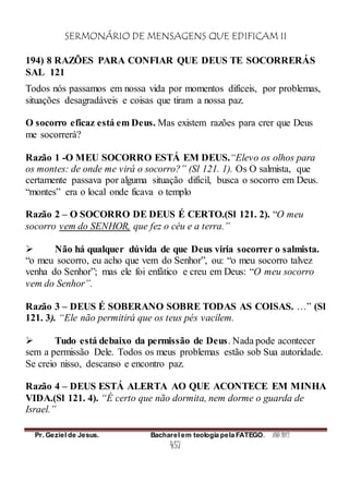 SERMONÁRIO DE MENSAGENS QUE EDIFICAM II
Pr. Geziel de Jesus. Bacharel em teologia pela FATEGO. ANO 2012
457
194) 8 RAZÕES PARA CONFIAR QUE DEUS TE SOCORRERÁS
SAL 121
Todos nós passamos em nossa vida por momentos difíceis, por problemas,
situações desagradáveis e coisas que tiram a nossa paz.
O socorro eficaz está em Deus. Mas existem razões para crer que Deus
me socorrerá?
Razão 1 -O MEU SOCORRO ESTÁ EM DEUS.“Elevo os olhos para
os montes: de onde me virá o socorro?” (Sl 121. 1). Os O salmista, que
certamente passava por alguma situação difícil, busca o socorro em Deus.
“montes” era o local onde ficava o templo
Razão 2 – O SOCORRO DE DEUS É CERTO.(Sl 121. 2). “O meu
socorro vem do SENHOR, que fez o céu e a terra.”
 Não há qualquer dúvida de que Deus viria socorrer o salmista.
“o meu socorro, eu acho que vem do Senhor”, ou: “o meu socorro talvez
venha do Senhor”; mas ele foi enfático e creu em Deus: “O meu socorro
vem do Senhor”.
Razão 3 – DEUS É SOBERANO SOBRE TODAS AS COISAS. …” (Sl
121. 3). “Ele não permitirá que os teus pés vacilem.
 Tudo está debaixo da permissão de Deus. Nada pode acontecer
sem a permissão Dele. Todos os meus problemas estão sob Sua autoridade.
Se creio nisso, descanso e encontro paz.
Razão 4 – DEUS ESTÁ ALERTA AO QUE ACONTECE EM MINHA
VIDA.(Sl 121. 4). “É certo que não dormita, nem dorme o guarda de
Israel.”
 