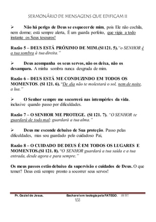 SERMONÁRIO DE MENSAGENS QUE EDIFICAM II
Pr. Geziel de Jesus. Bacharel em teologia pela FATEGO. ANO 2012
458
 Não há perigo de Deus se esquecerde mim, pois Ele não cochila,
nem dorme; está sempre alerta, É um guarda perfeito, que vigia a todo
instante os Seus tesouros!
Razão 5 – DEUS ESTÁ PRÓXIMO DE MIM.(Sl 121. 5).“o SENHOR é
a tua sombra à tua direita.”
 Deus acompanha os seus servos, não os deixa, não os
desampara. A minha sombra nunca desgruda de mim.
Razão 6 – DEUS ESTÁ ME CONDUZINDO EM TODOS OS
MOMENTOS. (Sl 121. 6). “De dia não te molestará o sol, nem de noite,
a lua.”
 O Senhor sempre me socorrerá nas intempéries da vida.
inclusive quando passo por dificuldades.
Razão 7 – O SENHOR ME PROTEGE. (Sl 121. 7). “O SENHOR te
guardará de todo mal; guardará a tua alma.”
 Deus me esconde debaixo de Sua proteção. Passo pelas
dificuldades, mas sou guardado pelo cuidadoso Pai,
Razão 8 – O CUIDADO DE DEUS É EM TODOS OS LUGARES E
MOMENTOS.(Sl 121. 8). “O SENHOR guardará a tua saída e a tua
entrada, desde agora e para sempre.”
Os meus passos estão debaixo da supervisão e cuidados de Deus. O que
temer? Deus está sempre pronto a socorrer seus servos!
 