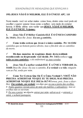 SERMONÁRIO DE MENSAGENS QUE EDIFICAM II
Pr. Geziel de Jesus. Bacharel em teologia pela FATEGO. ANO 2012
459
195) JESUS NÃO É O MELHOR, ELE É O ÚNICO! APC. 1:8
Neste mundo você vai achar muitas coisas boas, dentre estas você pode até
escolher e querer separar Jesus como a melhor; sem medo de cometer
heresia A Bíblia afirma sem vacilar que:JESUS NÃO É O MELHOR.
ELE É O ÚNICO!. Vejamos:
1. Jesus Não É O Melhor Caminho:ELE É O ÚNICO CAMINHO
Jo. 14:6A; Disse-lhe Jesus: Eu sou o caminho,
 Como tenho certeza que Jesus é o único caminho. Prv 14:12Há
caminhos que ao homem parece direito, mas o fim dele são os caminhos
da morte.
 Há duas maneiras de reagirmos diante desta realidade
reconhecendo ou desprezando você decide. Prv 3:6Reconhece-oem
todos os teus caminhos, e ele endireitará as tuas veredas.
2. Jesus Não É a melhor verdade:ELE É A ÚNICA VERDADE Jo.
14:6B Disse-lhe Jesus: Eu sou o caminho, E a verdade e a vida; ninguém
vem ao Pai, senão por mim.
 Como Ter Certeza Que Ele É A Única Verdade?; VOCÊ NÃO
PRECISA ACREDITAR NO QUE EU TE DIGO, MAS PRECISA
ACREDITAR NO QUE ELE DIZ Jo 10.7-9Tornou, pois, Jesus a dizer-
lhes: Em verdade, em verdade vos digo que eu sou a porta das ovelhas.
8 Todos quantos vieram antes de mim são ladrões e salteadores; mas as
ovelhas não os ouviram.
9 Eu sou a porta; se alguém entrar por mim, salvar-se-á, e entrará, e
sairá, e achará pastagens.
 