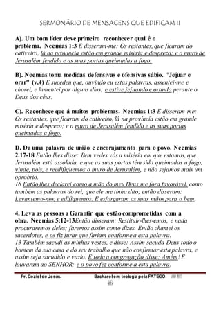 SERMONÁRIO DE MENSAGENS QUE EDIFICAM II
Pr. Geziel de Jesus. Bacharel em teologia pela FATEGO. ANO 2012
46
A). Um bom líder deve primeiro reconhecer qual é o
problema. Neemias 1:3 E disseram-me: Os restantes, que ficaram do
cativeiro, lá na província estão em grande miséria e desprezo; e o muro de
Jerusalém fendido e as suas portas queimadas a fogo.
B). Neemias toma medidas defensivas e ofensivas sábio. "Jejuar e
orar" (v.4) E sucedeu que, ouvindo eu estas palavras, assentei-me e
chorei, e lamentei por alguns dias; e estive jejuando e orando perante o
Deus dos céus.
C). Reconhece que á muitos problemas. Neemias 1:3 E disseram-me:
Os restantes, que ficaram do cativeiro, lá na província estão em grande
miséria e desprezo; e o muro de Jerusalém fendido e as suas portas
queimadas a fogo.
D. Da uma palavra de união e encorajamento para o povo. Neemias
2.17-18 Então lhes disse: Bem vedes vós a miséria em que estamos, que
Jerusalém está assolada, e que as suas portas têm sido queimadas a fogo;
vinde, pois, e reedifiquemos o muro de Jerusalém, e não sejamos mais um
opróbrio.
18 Então lhes declarei como a mão do meu Deus me fora favorável, como
também as palavras do rei, que ele me tinha dito; então disseram:
Levantemo-nos, e edifiquemos. E esforçaram as suas mãos para o bem.
4. Leva as pessoas a Garantir que estão comprometidas com a
obra. Neemias 5:12-13Então disseram: Restituir-lhes-emos, e nada
procuraremos deles; faremos assim como dizes. Então chamei os
sacerdotes, e os fiz jurar que fariam conforme a esta palavra.
13 Também sacudi as minhas vestes, e disse: Assim sacuda Deus todo o
homem da sua casa e do seu trabalho que não confirmar esta palavra, e
assim seja sacudido e vazio. E toda a congregação disse: Amém! E
louvaram ao SENHOR; e o povo fez conforme a esta palavra.
 