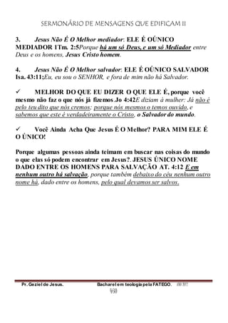 SERMONÁRIO DE MENSAGENS QUE EDIFICAM II
Pr. Geziel de Jesus. Bacharel em teologia pela FATEGO. ANO 2012
460
3. Jesus Não É O Melhor mediador: ELE É OÚNICO
MEDIADOR 1Tm. 2:5Porque há um só Deus, e um só Mediador entre
Deus e os homens, Jesus Cristo homem.
4. Jesus Não É O Melhor salvador: ELE É OÚNICO SALVADOR
Isa. 43:11;Eu, eu sou o SENHOR, e fora de mim não há Salvador.
 MELHOR DO QUE EU DIZER O QUE ELE É, porque você
mesmo não faz o que nós já fizemos.Jo 4:42E diziam à mulher: Já não é
pelo teu dito que nós cremos; porque nós mesmos o temos ouvido, e
sabemos que este é verdadeiramente o Cristo, o Salvador do mundo.
 Você Ainda Acha Que Jesus É O Melhor? PARA MIM ELE É
O ÚNICO!
Porque algumas pessoas ainda teimam em buscar nas coisas do mundo
o que elas só podem encontrar em Jesus?. JESUS ÚNICO NOME
DADO ENTRE OS HOMENS PARA SALVAÇÃO AT. 4:12 E em
nenhum outro há salvação, porque também debaixo do céu nenhum outro
nome há, dado entre os homens, pelo qual devamos ser salvos.
 
