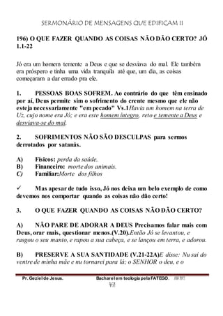 SERMONÁRIO DE MENSAGENS QUE EDIFICAM II
Pr. Geziel de Jesus. Bacharel em teologia pela FATEGO. ANO 2012
461
196) O QUE FAZER QUANDO AS COISAS NÃO DÃO CERTO? JÓ
1.1-22
Jó era um homem temente a Deus e que se desviava do mal. Ele também
era próspero e tinha uma vida tranquila até que, um dia, as coisas
começaram a dar errado pra ele.
1. PESSOAS BOAS SOFREM. Ao contrário do que têm ensinado
por aí, Deus permite sim o sofrimento do crente mesmo que ele não
esteja necessariamente "em pecado" Vs.1Havia um homem na terra de
Uz, cujo nome era Jó; e era este homem íntegro, reto e temente a Deus e
desviava-se do mal.
2. SOFRIMENTOS NÃO SÃO DESCULPAS para sermos
derrotados por satanás.
A) Físicos: perda da saúde.
B) Financeiro: morte dos animais.
C) Familiar:Morte dos filhos
 Mas apesar de tudo isso, Jó nos deixa um belo exemplo de como
devemos nos comportar quando as coisas não dão certo!
3. O QUE FAZER QUANDO AS COISAS NÃO DÃO CERTO?
A) NÃO PARE DE ADORAR A DEUS Precisamos falar mais com
Deus, orar mais, questionar menos.(V.20).Então Jó se levantou, e
rasgou o seu manto, e rapou a sua cabeça, e se lançou em terra, e adorou.
B) PRESERVE A SUA SANTIDADE (V.21-22A)E disse: Nu saí do
ventre de minha mãe e nu tornarei para lá; o SENHOR o deu, e o
 