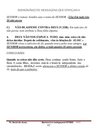 SERMONÁRIO DE MENSAGENS QUE EDIFICAM II
Pr. Geziel de Jesus. Bacharel em teologia pela FATEGO. ANO 2012
462
SENHOR o tomou: bendito seja o nome do SENHOR. (22a) Em tudo isto
Jó não pecou
C) NÃO BLASFEME CONTRA DEUS (V.22B). Em tudo isto Jó
não pecou, nem atribuiu a Deus falta alguma.
4. DEUS NÃO NOS EXPLICA TUDO, mas uma coisa ele não
deixa duvidas Depois do sofrimento, vêm às bênçãosJó 42:10E o
SENHOR virou o cativeiro de Jó, quando orava pelos seus amigos; e o
SENHOR acrescentou, em dobro, a tudo quanto Jó antes possuía
CONCLUSÃO:
Quando as coisas não dão certo, Deus continua sendo Santo, Justo e
Bom. E como filhos, devemos amá-lo e honrá-lo independente das
circunstâncias. 42:12A.E assim abençoou o SENHOR o último estado de
Jó, mais do que o primeiro;
 