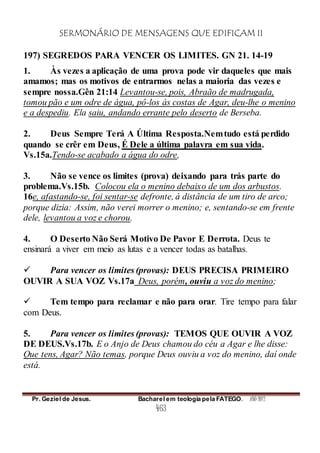 SERMONÁRIO DE MENSAGENS QUE EDIFICAM II
Pr. Geziel de Jesus. Bacharel em teologia pela FATEGO. ANO 2012
463
197) SEGREDOS PARA VENCER OS LIMITES. GN 21. 14-19
1. Às vezes a aplicação de uma prova pode vir daqueles que mais
amamos; mas os motivos de entrarmos nelas a maioria das vezes e
sempre nossa.Gên 21:14 Levantou-se, pois, Abraão de madrugada,
tomou pão e um odre de água, pô-los às costas de Agar, deu-lhe o menino
e a despediu. Ela saiu, andando errante pelo deserto de Berseba.
2. Deus Sempre Terá A Última Resposta.Nemtudo está perdido
quando se crêr em Deus, É Dele a última palavra em sua vida.
Vs.15a.Tendo-se acabado a água do odre,
3. Não se vence os limites (prova) deixando para trás parte do
problema.Vs.15b. Colocou ela o menino debaixo de um dos arbustos.
16e, afastando-se, foi sentar-se defronte, à distância de um tiro de arco;
porque dizia: Assim, não verei morrer o menino; e, sentando-se em frente
dele, levantou a voz e chorou.
4. O Deserto Não Será Motivo De Pavor E Derrota. Deus te
ensinará a viver em meio as lutas e a vencer todas as batalhas.
 Para vencer os limites (provas): DEUS PRECISA PRIMEIRO
OUVIR A SUA VOZ Vs.17a Deus, porém, ouviu a voz do menino;
 Tem tempo para reclamar e não para orar. Tire tempo para falar
com Deus.
5. Para vencer os limites (provas): TEMOS QUE OUVIR A VOZ
DE DEUS.Vs.17b. E o Anjo de Deus chamou do céu a Agar e lhe disse:
Que tens, Agar? Não temas, porque Deus ouviu a voz do menino, daí onde
está.
 