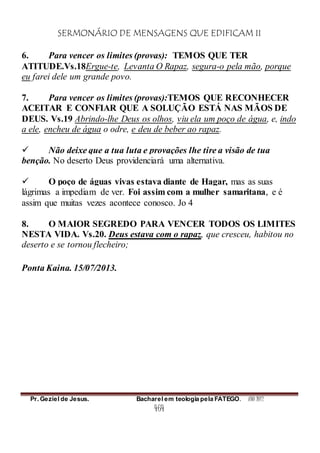 SERMONÁRIO DE MENSAGENS QUE EDIFICAM II
Pr. Geziel de Jesus. Bacharel em teologia pela FATEGO. ANO 2012
464
6. Para vencer os limites (provas): TEMOS QUE TER
ATITUDE.Vs.18Ergue-te, Levanta O Rapaz, segura-o pela mão, porque
eu farei dele um grande povo.
7. Para vencer os limites (provas):TEMOS QUE RECONHECER
ACEITAR E CONFIAR QUE A SOLUÇÃO ESTÁ NAS MÃOS DE
DEUS. Vs.19 Abrindo-lhe Deus os olhos, viu ela um poço de água, e, indo
a ele, encheu de água o odre, e deu de beber ao rapaz.
 Não deixe que a tua luta e provações lhe tire a visão de tua
benção. No deserto Deus providenciará uma alternativa.
 O poço de águas vivas estava diante de Hagar, mas as suas
lágrimas a impediam de ver. Foi assim com a mulher samaritana, e é
assim que muitas vezes acontece conosco. Jo 4
8. O MAIOR SEGREDO PARA VENCER TODOS OS LIMITES
NESTA VIDA. Vs.20. Deus estava com o rapaz, que cresceu, habitou no
deserto e se tornou flecheiro;
Ponta Kaina. 15/07/2013.
 