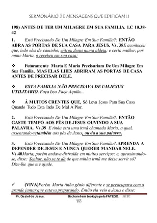 SERMONÁRIO DE MENSAGENS QUE EDIFICAM II
Pr. Geziel de Jesus. Bacharel em teologia pela FATEGO. ANO 2012
465
198) ANTES DE TER UM MILAGRE EM SUA FAMILIA. LC 10.38-
42
1. Está Precisando De Um Milagre Em Sua Família?: ENTÃO
ABRA AS PORTAS DE SUA CASA PARA JESUS. Vs. 38E aconteceu
que, indo eles de caminho, entrou Jesus numa aldeia; e certa mulher, por
nome Marta, o recebeu em sua casa;
 Futuramente Marta E Maria Precisariam De Um Milagre Em
Sua Família, MAS ELAS LHES ABRIRAM AS PORTAS DE CASA
ANTES DE PRECISAR DELE.
 ESTA FAMILIA NÃO PRECISAVA DE UMJESUS
UTILITARIO. Faça Isso Faça Aquilo...
 Á MUITOS CRENTES QUE, Só Leva Jesus Para Sua Casa
Quando Tudo Esta Indo De Mal A Pior.
2. Está Precisando De Um Milagre Em Sua Família?. ENTÃO
GASTE TEMPO AOS PÉS DE JESUS OUVINDO A SUA
PALAVRA. Vs.39 E tinha esta uma irmã chamada Maria, a qual,
assentando-setambém aos pés de Jesus, ouvia a sua palavra.
3. Está Precisando De Um Milagre Em Sua Família?:APRENDA A
DEPENDER DE JESUS E NUNCA QUERER MANDAR NELE.
Vs.40Marta, porém andava distraída em muitos serviços; e, aproximando-
se, disse: Senhor, não se te dá de que minha irmã me deixe servir só?
Dize-lhe que me ajude.
 (VIVA)Porém Marta tinha gênio diferente e se preocupava com o
grande jantar que estava preparando. Então ela veio a Jesus e disse:
 