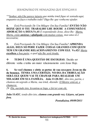 SERMONÁRIO DE MENSAGENS QUE EDIFICAM II
Pr. Geziel de Jesus. Bacharel em teologia pela FATEGO. ANO 2012
466
""Senhor, não Lhe parece injusto que minha irmã fique só sentada aqui,
enquanto eu faço o trabalho todo? Diga-lhe que venha me ajudar.
4. Está Precisando De Um Milagre Em Sua Família?:ENTÃO NÃO
DEIXE QUE O TEU TRABALHO LHE ROUBE A COMUNHÃO E
ADORAÇÃO A DEUS.Vs.41 E respondendo Jesus, disse-lhe: Marta,
Marta, estás ansiosa e afadigada com muitas coisas, mas uma só é
necessária;
5. Está Precisando De Um Milagre Em Sua Família?:APRENDA
ALGO, DEUS SÓ PODE FAZER COISAS GRANDES COM QUEM
TEM UM GRANDE RELACIONAMENTO COM ELE. Vs.42E Maria
escolheu a boa parte, a qual não lhe será tirada.
 TUDO É UMA QUESTÃO DE ESCOLHAS. Decida ser
diferente venha e tenha um maior relacionamento com Jesus Hoje.
6. Se você chamou e abriu as portas de sua casa para Jesus no dia
da bonança. TENHA UMA CERTEZA NO DIA DA TRIBULAÇÃO
SERÁ ELE QUEM VAI TE CHAMAR PARA REALIZAR UM
MILAGRE EM SUA FAMÍLIA. João 11:28-30E, dito isto, partiu, e
chamou em segredo a Maria, sua irmã, dizendo: O Mestre está cá, e
chama-te.
29 Ela, ouvindo isto, levantou-se logo, e foi ter com ele.
João 11:43E, tendo dito isto, clamou com grande voz: Lázaro, sai para
fora.
PontaKaina. 09/09/2013
 