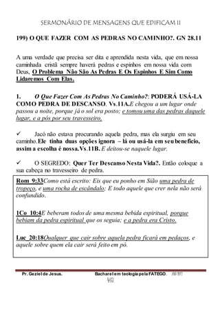 SERMONÁRIO DE MENSAGENS QUE EDIFICAM II
Pr. Geziel de Jesus. Bacharel em teologia pela FATEGO. ANO 2012
467
199) O QUE FAZER COM AS PEDRAS NO CAMINHO?. GN 28.11
A uma verdade que precisa ser dita e aprendida nesta vida, que em nossa
caminhada cristã sempre haverá pedras e espinhos em nossa vida com
Deus, O Problema Não São As Pedras E Os Espinhos E Sim Como
Lidaremos Com Elas.
1. O Que Fazer Com As Pedras No Caminho?: PODERÁ USÁ-LA
COMO PEDRA DE DESCANSO. Vs.11A.E chegou a um lugar onde
passou a noite, porque já o sol era posto; e tomou uma das pedras daquele
lugar, e a pós por seu travesseiro,
 Jacó não estava procurando aquela pedra, mas ela surgiu em seu
caminho.Ele tinha duas opções ignora – lá ou usá-la em seubeneficio,
assim a escolha é nossa.Vs.11B. E deitou-se naquele lugar.
 O SEGREDO: Quer Ter Descanso Nesta Vida?. Então coloque a
sua cabeça no travesseiro de pedra.
Rom_9:33Como está escrito: Eis que eu ponho em Sião uma pedra de
tropeço, e uma rocha de escândalo; E todo aquele que crer nela não será
confundido.
1Co_10:4E beberam todos de uma mesma bebida espiritual, porque
bebiam da pedra espiritual que os seguia; e a pedra era Cristo.
Luc_20:18Qualquer que cair sobre aquela pedra ficará em pedaços, e
aquele sobre quem ela cair será feito em pó.
 