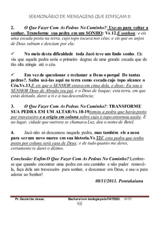 SERMONÁRIO DE MENSAGENS QUE EDIFICAM II
Pr. Geziel de Jesus. Bacharel em teologia pela FATEGO. ANO 2012
468
2. O Que Fazer Com As Pedras No Caminho?: Use-as para voltar a
sonhar. Transforme sua pedra em um SONHO: Vs.12.E sonhou: e eis
uma escada posta na terra, cujo topo tocava nos céus; e eis que os anjos
de Deus subiam e desciam por ela;
 No meio desta dificuldade toda Jacó teve um lindo sonho. Ele
viu que aquela pedra seria o primeiro degrau de uma grande escada que de
tão alta atingia até o céu.
 Em vez de questionar e reclamar a Deus o porquê De tantas
pedras?. Saiba usá-las aqui na terra como escada cujo topo alcance o
Céu.Vs.13.E eis que o SENHOR estava em cima dela, e disse: Eu sou o
SENHOR Deus de Abraão teu pai, e o Deus de Isaque; esta terra, em que
estás deitado, darei a ti e à tua descendência;
3. O Que Fazer Com As Pedras No Caminho?: TRANSFORME
SUA PEDRA EM UM ALTAR:Vs.18-19tomou a pedra que havia posto
por travesseiro e a erigiu em coluna sobre cujo o topo entornou azeite. E
ao lugar, cidade que outrora se chamava Luz, deu o nome de Betel.
4. Jacó não só descansou naquela pedra, mas também ele a usou
para serum novo marco em sua historia.Vs.22E esta pedra que tenho
posto por coluna será casa de Deus; e de tudo quanto me deres,
certamente te darei o dízimo.
Conclusão: Enfim O Que Fazer Com As Pedras No Caminho?:Lembre-
se que quando encontrar uma pedra em seu caminho e não puder removê-
la, faça dela um travesseiro para sonhar, e descansar em Deus, e use-a para
adorar ao Senhor!
08/11/2013. Pontakaiana
 