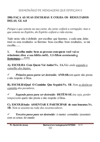 SERMONÁRIO DE MENSAGENS QUE EDIFICAM II
Pr. Geziel de Jesus. Bacharel em teologia pela FATEGO. ANO 2012
469
200) FAÇA AS SUAS ESCOLHAS E COLHA OS RESULTADOS
DELAS. GL 6.8
Porque o que semeia na sua carne, da carne ceifará a corrupção; mas o
que semeia no Espírito, do Espírito ceifará a vida eterna.
Tudo nesta vida é definido por escolhas que fazemos, e cada uma delas
trará os seus resultados se fizermos boas escolhas bons resultados, se má
escolha.......
1. Escolha muito bem as pessoas com quem você vai se
relacionar.Abra a sua bíblia emSL. 1:1-5Bem aventurado o
homemque.....????.
A). ESCOLHA Com Quem Vai Andar:Vs. 1A.Não anda segundo o
conselho dos ímpios,
 Primeiro passo parra ser destruído. ANDARcom quem não presta
e não respeita á Deus.
B). ESCOLHAQual O Caminho Que Seguirá:Vs. 1B. Nem se detém no
caminho dos pecadores,
 Segundo passo para ser destruído: DETÉM-SE (ou seja, perder
tempo) com quem não presta e não respeita á Deus.
C). ESCOLHAnão ASSENTAR E PARTICIPAR de suas loucuras.Vs.
1B. Nem se assenta na roda dos escarnecedores.
 Terceiro passo para ser destruído: é manter comunhão (assentar)
com as coisas do mundo
 
