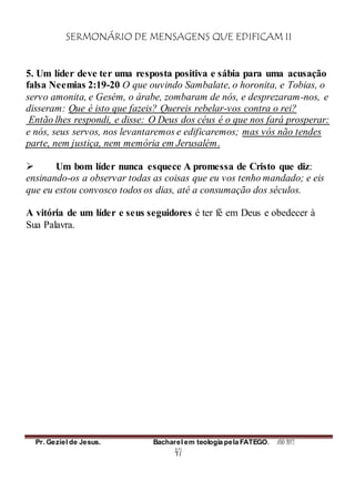 SERMONÁRIO DE MENSAGENS QUE EDIFICAM II
Pr. Geziel de Jesus. Bacharel em teologia pela FATEGO. ANO 2012
47
5. Um líder deve ter uma resposta positiva e sábia para uma acusação
falsa Neemias 2:19-20 O que ouvindo Sambalate, o horonita, e Tobias, o
servo amonita, e Gesém, o árabe, zombaram de nós, e desprezaram-nos, e
disseram: Que é isto que fazeis? Quereis rebelar-vos contra o rei?
Então lhes respondi, e disse: O Deus dos céus é o que nos fará prosperar:
e nós, seus servos, nos levantaremos e edificaremos; mas vós não tendes
parte, nem justiça, nem memória em Jerusalém.
 Um bom líder nunca esquece A promessa de Cristo que diz:
ensinando-os a observar todas as coisas que eu vos tenho mandado; e eis
que eu estou convosco todos os dias, até a consumação dos séculos.
A vitória de um líder e seus seguidores é ter fé em Deus e obedecer à
Sua Palavra.
 