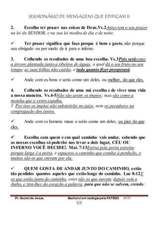 SERMONÁRIO DE MENSAGENS QUE EDIFICAM II
Pr. Geziel de Jesus. Bacharel em teologia pela FATEGO. ANO 2012
470
2. Escolha ter prazer nas coisas de Deus.Vs.2Antes tem o seu prazer
na lei do SENHOR, e na sua lei medita de dia e de noite.
 Ter prazer significa que faço porque é bom e gosto, não porque
sou obrigado ou por medo de ir para o inferno.
3. Colhendo os resultados de uma boa escolha. Vs.3Pois serácomo
a árvore plantada junto a ribeiros de águas, a qual dá o seu fruto no seu
tempo; as suas folhas não cairão, e tudo quanto fizer prosperará.
 Ande com os bons e serás como um deles, ou melhor, do que eles.
4. Colhendo os resultados de uma má escolha e de viver uma vida
a nossa maneira. Vs.4-5Não são assim os ímpios; mas são como a
moinha que o vento espalha.
5 Por isso os ímpios não subsistirão no juízo, nem os pecadores na
congregação dos justos.
 Ande com os homens maus e serás como um deles, ou pior do que
eles.
 Escolha com quem e em qual caminho vais andar, sabendo que
as nossas escolhas só poderão nos levar a dois lugar, CÉU OU
INFERNO VOCÊ DECIDE!. Mat. 7:13Entrai pela porta estreita;
porque larga é a porta, e espaçoso o caminho que conduz à perdição, e
muitos são os que entram por ela;
 QUEM GOSTA DE ANDAR JUNTO DO CAMINHO, estão
tão perdidos quantos aqueles que estão longe do caminho. Luc 8:12E
os que estão junto do caminho, estes são os que ouvem; depois vem o
diabo, e tira-lhes do coração a palavra, para que não se salvem, crendo;
 