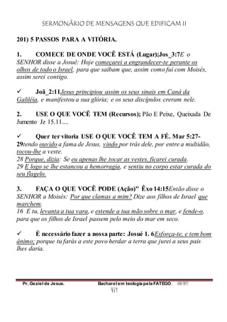 SERMONÁRIO DE MENSAGENS QUE EDIFICAM II
Pr. Geziel de Jesus. Bacharel em teologia pela FATEGO. ANO 2012
471
201) 5 PASSOS PARA A VITÓRIA.
1. COMECE DE ONDE VOCÊ ESTÁ (Lugar);Jos_3:7E o
SENHOR disse a Josué: Hoje começarei a engrandecer-te perante os
olhos de todo o Israel, para que saibam que, assim como fui com Moisés,
assim serei contigo.
 Joã_2:11Jesus principiou assim os seus sinais em Caná da
Galiléia, e manifestou a sua glória; e os seus discípulos creram nele.
2. USE O QUE VOCÊ TEM (Recursos); Pão E Peixe, Queixada De
Jumento Jz 15.11....
 Quer ter vitoria USE O QUE VOCÊ TEM A FÉ. Mar 5:27-
29tendo ouvido a fama de Jesus, vindo por trás dele, por entre a multidão,
tocou-lhe a veste.
28 Porque, dizia: Se eu apenas lhe tocar as vestes, ficarei curada.
29 E logo se lhe estancou a hemorragia, e sentiu no corpo estar curada do
seu flagelo.
3. FAÇA O QUE VOCÊ PODE (Ação)" Êxo 14:15Então disse o
SENHOR a Moisés: Por que clamas a mim? Dize aos filhos de Israel que
marchem.
16 E tu, levanta a tua vara, e estende a tua mão sobre o mar, e fende-o,
para que os filhos de Israel passem pelo meio do mar em seco.
 É necessário fazer a nossa parte: Josué 1. 6Esforça-te, e tem bom
ânimo; porque tu farás a este povo herdar a terra que jurei a seus pais
lhes daria.
 