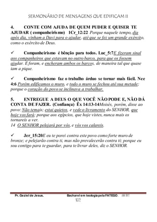 SERMONÁRIO DE MENSAGENS QUE EDIFICAM II
Pr. Geziel de Jesus. Bacharel em teologia pela FATEGO. ANO 2012
472
4. CONTE COM AJUDA DE QUEM PUDER E QUISER TE
AJUDAR ( companheirismo) 1Cr_12:22 Porque naquele tempo, dia
após dia, vinham a Davi para o ajudar, até que se fez um grande exército,
como o exército de Deus.
 Companheirismo é bênção para todos. Luc_5:7E fizeram sinal
aos companheiros que estavam no outro barco, para que os fossem
ajudar. E foram, e encheram ambos os barcos, de maneira tal que quase
iam a pique.
 Companheirismo faz o trabalho árduo se tornar mais fácil. Nee
4:6 Porém edificamos o muro, e todo o muro se fechou até sua metade;
porque o coração do povo se inclinava a trabalhar.
5. ENTREGUE A DEUS O QUE VOCÊ NÃO PODE E, NÃO DÁ
CONTA DE FAZER. (Confiança) Êx 14:13-14Moisés, porém, disse ao
povo: Não temais; estai quietos, e vede o livramento do SENHOR, que
hoje vos fará; porque aos egípcios, que hoje vistes, nunca mais os
tornareis a ver.
14 O SENHOR pelejará por vós, e vós vos calareis.
 Jer_15:20E eu te porei contra este povo como forte muro de
bronze; e pelejarão contra ti, mas não prevalecerão contra ti; porque eu
sou contigo para te guardar, para te livrar deles, diz o SENHOR.
 