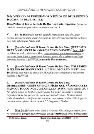 SERMONÁRIO DE MENSAGENS QUE EDIFICAM II
Pr. Geziel de Jesus. Bacharel em teologia pela FATEGO. ANO 2012
473
202) O PERIGO DE PERDER-MOS O TEMOR DE DEUS, DENTRO
DA CASA DE DEUS. EC. 12.13
Deus Prefere A Igreja Fechada Do Que Um Culto Hipócrita. (mexe no
celular/ conversas paralelas/ marca encontros...)
 Ecl_5: 1Guarda o teu pé, quando entrares na casa de Deus;
porque chegar-se para ouvir é melhor do que oferecer sacrifícios de tolos,
pois não sabem que fazem mal.
1. Quando Perdemos O Temor Dentro De Sua Casa: QUEREMOS
OFERECER UMCULTO A DEUS A NOSSA MANEIRA. Lev_10:1E
os filhos de Arão, Nadabe e Abiú, tomaram cada um o seu incensário e
puseram neles fogo, e colocaram incenso sobre ele, e ofereceram fogo
estranho perante o SENHOR, o que não lhes ordenara.
2. Quando Perdemos O Temor Dentro De Sua Casa: CORREMOS
O PERIGO DE SE OFERECER A DEUS UM CULTO INÚTIL.Lev
10:2Então saiu fogo de diante do SENHOR e os consumiu; e morreram
perante o SENHOR.
3. Quando Perdemos O Temor Dentro De Sua Casa:
OFERECEMOS A DEUS UM SACRIFÍCIO QUE NÃO NOS CUSTA
NADA OU POUCO NOS CUSTA.ML.1.13 . (VIVA)Vocês dizem: 'Ah, é
tão difícil servir ao Senhor e fazer o que Ele pede'. Não dão a mínima
importância às Lei que Eu dei para vocês obedecerem. Pensem nisso!
Animais roubados, aleijados ou doentes como ofertas a Deus! Será que Eu
posso aceitar ofertas dessa espécie? " Pergunta o Senhor.
 2Sm_24:24Porém o rei disse a Araúna: Não, mas por preço justo
to comprarei, porque não oferecerei ao SENHOR meu Deus holocaustos
 