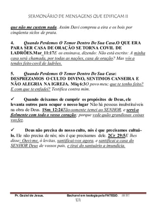 SERMONÁRIO DE MENSAGENS QUE EDIFICAM II
Pr. Geziel de Jesus. Bacharel em teologia pela FATEGO. ANO 2012
474
que não me custem nada. Assim Davi comprou a eira e os bois por
cinqüenta siclos de prata.
4. Quando Perdemos O Temor Dentro De Sua Casa.O QUE ERA
PARA SER CASA DE ORAÇÃO SE TORNA COVIL DE
LADRÕES.Mar_11:17E os ensinava, dizendo: Não está escrito: A minha
casa será chamada, por todas as nações, casa de oração? Mas vós a
tendes feito covil de ladrões.
5. Quando Perdemos O Temor Dentro De Sua Casa:
DESPREZAMOS O CULTO DIVINO, SENTIMOS CANSEIRA E
NÃO ALEGRIA NA IGREJA. Miq 6:3O povo meu; que te tenho feito?
E com que te enfadei? Testifica contra mim.
 Quando deixamos de cumprir os propósitos de Deus, ele
levanta outros para ocupar o nosso lugar Não há pessoas insubstituíveis
na obra de Deus. 1Sm_12:24Tão-somente temei ao SENHOR, e servi-o
fielmente com todo o vosso coração; porque vede quão grandiosas coisas
vos fez.
 Deus não precisa do nosso culto, nós é que precisamos cultuá-
lo. Ele não precisa de nós; nós é que precisamos dele. 2Cr_29:5E lhes
disse: Ouvi-me, ó levitas, santificai-vos agora, e santificai a casa do
SENHOR Deus de vossos pais, e tirai do santuário a imundícia.
 