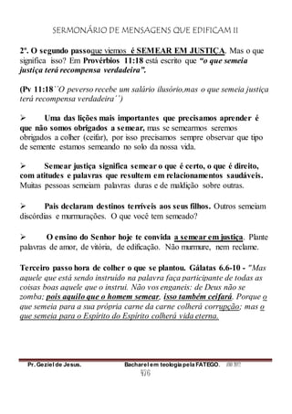SERMONÁRIO DE MENSAGENS QUE EDIFICAM II
Pr. Geziel de Jesus. Bacharel em teologia pela FATEGO. ANO 2012
476
2º. O segundo passoque viemos é SEMEAR EM JUSTIÇA. Mas o que
significa isso? Em Provérbios 11:18 está escrito que “o que semeia
justiça terá recompensa verdadeira”.
(Pv 11:18``O peverso recebe um salário ilusório,mas o que semeia justiça
terá recompensa verdadeira´´)
 Uma das lições mais importantes que precisamos aprender é
que não somos obrigados a semear, mas se semearmos seremos
obrigados a colher (ceifar), por isso precisamos sempre observar que tipo
de semente estamos semeando no solo da nossa vida.
 Semear justiça significa semear o que é certo, o que é direito,
com atitudes e palavras que resultem em relacionamentos saudáveis.
Muitas pessoas semeiam palavras duras e de maldição sobre outras.
 Pais declaram destinos terríveis aos seus filhos. Outros semeiam
discórdias e murmurações. O que você tem semeado?
 O ensino do Senhor hoje te convida a semear em justiça. Plante
palavras de amor, de vitória, de edificação. Não murmure, nem reclame.
Terceiro passo hora de colher o que se plantou. Gálatas 6.6-10 - "Mas
aquele que está sendo instruído na palavra faça participante de todas as
coisas boas aquele que o instrui. Não vos enganeis: de Deus não se
zomba; pois aquilo que o homem semear, isso também ceifará. Porque o
que semeia para a sua própria carne da carne colherá corrupção; mas o
que semeia para o Espírito do Espírito colherá vida eterna.
 