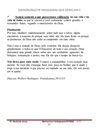 SERMONÁRIO DE MENSAGENS QUE EDIFICAM II
Pr. Geziel de Jesus. Bacharel em teologia pela FATEGO. ANO 2012
477
 Semeie somente o que possa trazer edificação na sua vida e na
vida de todos os que te cercam e você certamente ceifará grandes e
tremendos frutos, segundo a misericórdia de Deus.
Finalizando
Por isso, meditem cuidadosamente sobre tudo isso e talvez alguns
encontrem a resposta do porque suas vidas não vão para frente ou porque
as promessas de Deus não estão se cumprindo em suas vidas.
Não é esta a vontade de Deus, pelo contrário Ele deseja abençoar
grandemente a todos os que O buscarem de todo o seu coração. Deus
derramará uma grande chuva sobre nós, um verdadeiro aguaceiro de
bênçãos, restauração e poder, mas Ele diz que é tempo de buscá-Lo.
Não deixa para mais tarde. Comece a esquadrinhar o seu coração hoje
mesmo. Se você não consegue fazer isso, peça ao Senhor que te ajude e
traga à sua memória o que precisa ser mudado na sua vida. Ele terá prazer
em te ajudar.
Diácono Welbert Rodrigues. Pontakaiana 29/11/13
 