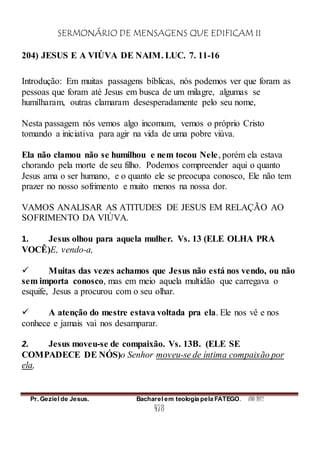 SERMONÁRIO DE MENSAGENS QUE EDIFICAM II
Pr. Geziel de Jesus. Bacharel em teologia pela FATEGO. ANO 2012
478
204) JESUS E A VIÚVA DE NAIM. LUC. 7. 11-16
Introdução: Em muitas passagens bíblicas, nós podemos ver que foram as
pessoas que foram até Jesus em busca de um milagre, algumas se
humilharam, outras clamaram desesperadamente pelo seu nome,
Nesta passagem nós vemos algo incomum, vemos o próprio Cristo
tomando a iniciativa para agir na vida de uma pobre viúva.
Ela não clamou não se humilhou e nem tocou Nele, porém ela estava
chorando pela morte de seu filho. Podemos compreender aqui o quanto
Jesus ama o ser humano, e o quanto ele se preocupa conosco, Ele não tem
prazer no nosso sofrimento e muito menos na nossa dor.
VAMOS ANALISAR AS ATITUDES DE JESUS EM RELAÇÃO AO
SOFRIMENTO DA VIÚVA.
1. Jesus olhou para aquela mulher. Vs. 13 (ELE OLHA PRA
VOCÊ)E, vendo-a,
 Muitas das vezes achamos que Jesus não está nos vendo, ou não
sem importa conosco, mas em meio aquela multidão que carregava o
esquife, Jesus a procurou com o seu olhar.
 A atenção do mestre estava voltada pra ela. Ele nos vê e nos
conhece e jamais vai nos desamparar.
2. Jesus moveu-se de compaixão. Vs. 13B. (ELE SE
COMPADECE DE NÓS)o Senhor moveu-se de íntima compaixão por
ela,
 