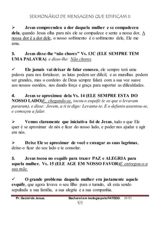 SERMONÁRIO DE MENSAGENS QUE EDIFICAM II
Pr. Geziel de Jesus. Bacharel em teologia pela FATEGO. ANO 2012
479
 Jesus compreendeu a dor daquela mulher e se compadeceu
dela, quando Jesus olha para nós ele se compadece e sente a nossa dor, A
nossa dor é a dor dele, o nosso sofrimento é o sofrimento dele, Ele me
ama.
3. Jesus disse-lhe “não chores” Vs. 13C (ELE SEMPRE TEM
UMA PALAVRA) e disse-lhe: Não chores.
 Ele jamais vai deixar de falar conosco, ele sempre terá uma
palavra para nos fortalecer, as lutas podem ser difícil, e as muralhas podem
ser grandes, mas o cordeiro de Deus sempre falará com a sua voz suave
aos nossos ouvidos, nos dando força e graça para suportar as dificuldades.
4. Jesus se aproximou dela Vs. 14 (ELE SEMPRE ESTA DO
NOSSO LADO)E, chegando-se, tocou o esquife (e os que o levavam
pararam), e disse: Jovem, a ti te digo: Levanta-te. E o defunto assentou-se,
e começou a falar.
 Vemos claramente que iniciativa foi de Jesus, tudo o que Ele
quer é se aproximar de nós e ficar do nosso lado, e poder nos ajudar e agir
em nós.
 Deixe Ele se aproximar de você e enxugar as suas lagrimas,
deixe-o ficar do seu lado e te consolar.
5. Jesus tocou no esquife para trazer PAZ e ALEGRIA para
aquela mulher. Vs. 15 (ELE AGE EM NOSSO FAVOR)E entregou-o a
sua mãe.
 O grande problema daquela mulher era justamente aquele
esquife, que agora levava o seu filho para o tumulo, ali esta sendo
sepultada a sua família, a sua alegria e a sua companhia.
 