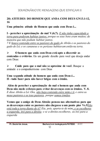 SERMONÁRIO DE MENSAGENS QUE EDIFICAM II
Pr. Geziel de Jesus. Bacharel em teologia pela FATEGO. ANO 2012
48
20) ATITUDES DO HOMEM QUE ANDA COM DEUS GN13.1-12,
16
Uma primeira atitude do Homem que anda com Deus é...
I - perceber a aproximação do mal V.(6,7). E não tinha capacidade a
terra para poderem habitar juntos; porque os seus bens eram muitos; de
maneira que não podiam habitar juntos.
7 E houve contenda entre os pastores do gado de Abrão e os pastores do
gado de Ló; e os cananeus e os perizeus habitavam então na terra.
 O homem que anda com Deus está apto a discernir as
contendas e evitá-las. Eis um grande desafio para você que deseja andar
com Deus:
 Cuide para que o mal não se aproxime de você. Busque a
amizade e o companheirismo com Deus
Uma segunda atitude do homem que anda com Deus é...
II - tudo fazer para não haver brigas com o irmão.
Além de perceber a aproximação do mal o homem que anda com
Deus não mede esforços para evitar desavenças com os irmãos. V. 8.
E disse Abrão a Ló: Ora, não haja contenda entre mim e ti, e entre os
meus pastores e os teus pastores, porque somos irmãos.
Vemos que o amigo de Deus Abraão pensou nas alternativas para que
as desavenças entre os pastores não chegasse a um ponto pior Vs.9Não
está toda a terra diante de ti? Eia, pois, aparta-te de mim; e se escolheres
a esquerda, irei para a direita; e se a direita escolheres, eu irei para a
esquerda
 