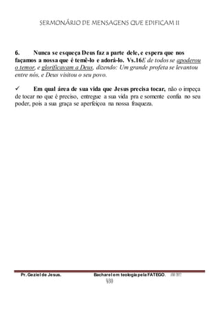 SERMONÁRIO DE MENSAGENS QUE EDIFICAM II
Pr. Geziel de Jesus. Bacharel em teologia pela FATEGO. ANO 2012
480
6. Nunca se esqueça Deus faz a parte dele, e espera que nos
façamos a nossa que é temê-lo e adorá-lo. Vs.16E de todos se apoderou
o temor, e glorificavam a Deus, dizendo: Um grande profeta se levantou
entre nós, e Deus visitou o seu povo.
 Em qual área de sua vida que Jesus precisa tocar, não o impeça
de tocar no que é preciso, entregue a sua vida pra e somente confia no seu
poder, pois a sua graça se aperfeiçoa na nossa fraqueza.
 
