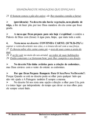 SERMONÁRIO DE MENSAGENS QUE EDIFICAM II
Pr. Geziel de Jesus. Bacharel em teologia pela FATEGO. ANO 2012
482
25 O homem comeu o pão dos anjos; ele lhes mandou comida a fartar.
 (providencia) No deserto não havia vegetação, nem plantio de
trigo, a fim de fazer pão, por isso Deus mandava do céu como que fosse
geada.
 A mesa que Deus prepara para nós hoje é espiritual e contém a
Palavra de Deus com (Jesus) A água pura, limpa, que mata toda a sede.
4. Nesta mesa no deserto: CONTINHA CARNE: (Sl 78.26-29)Fez
soprar o vento do oriente nos céus, e o trouxe do sul com a sua força.
27 E choveu sobre eles carne como pó, e aves de asas como a areia do
mar.
28 E as fez cair no meio do seu arraial, ao redor de suas habitações.
29 Então comeram e se fartaram bem; pois lhes cumpriu o seu desejo.
 No deserto Não tinha aviários para a criação de codornizes,
mas Deus enviava com o vento do oriente as codornizes.
 Por que Deus Prepara Banquete Para O Seu Povo No Deserto?:
Porque Quando se está no deserto pode-se olhar para qualquer lado que
não virá ajuda e A Paisagem também É sempre a mesma.
 No deserto Só nos resta uma opção e direção a olhar para Céu, pois
é o único lugar que independente do tempo que elevar os teus olhos para
ele sempre estará lindo.
 