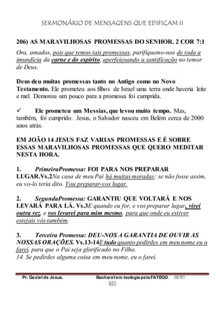 SERMONÁRIO DE MENSAGENS QUE EDIFICAM II
Pr. Geziel de Jesus. Bacharel em teologia pela FATEGO. ANO 2012
483
206) AS MARAVILHOSAS PROMESSAS DO SENHOR. 2 COR 7:1
Ora, amados, pois que temos tais promessas, purifiquemo-nos de toda a
imundícia da carne e do espírito, aperfeiçoando a santificação no temor
de Deus.
Deus deu muitas promessas tanto no Antigo como no Novo
Testamento. Ele prometeu aos filhos de Israel uma terra onde haveria leite
e mel. Demorou um pouco para a promessa foi cumprida.
 Ele prometeu um Messias, que levou muito tempo. Mas,
também, foi cumprido. Jesus, o Salvador nasceu em Belém cerca de 2000
anos atrás.
EM JOÃO 14 JESUS FAZ VARIAS PROMESSAS E É SOBRE
ESSAS MARAVILHOSAS PROMESSAS QUE QUERO MEDITAR
NESTA HORA.
1. PrimeiraPromessa: FOI PARA NOS PREPARAR
LUGAR.Vs.2Na casa de meu Pai há muitas moradas; se não fosse assim,
eu vo-lo teria dito. Vou preparar-vos lugar.
2. SegundaPromessa: GARANTIU QUE VOLTARÁ E NOS
LEVARÁ PARA LÁ. Vs.3E quando eu for, e vos preparar lugar, virei
outra vez, e vos levarei para mim mesmo, para que onde eu estiver
estejais vós também.
3. Terceira Promessa: DEU-NOS A GARANTIA DE OUVIR AS
NOSSAS ORAÇÕES. Vs.13-14E tudo quanto pedirdes em meu nome eu o
farei, para que o Pai seja glorificado no Filho.
14 Se pedirdes alguma coisa em meu nome, eu o farei.
 