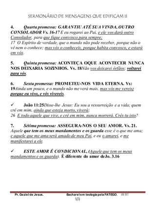 SERMONÁRIO DE MENSAGENS QUE EDIFICAM II
Pr. Geziel de Jesus. Bacharel em teologia pela FATEGO. ANO 2012
484
4. Quarta promessa: GARANTIU ATÉ SUA VINDA, OUTRO
CONSOLADOR Vs. 16-17 E eu rogarei ao Pai, e ele vos dará outro
Consolador, para que fique convosco para sempre;
17 O Espírito de verdade, que o mundo não pode receber, porque não o
vê nem o conhece; mas vós o conheceis, porque habita convosco, e estará
em vós.
5. Quinta promessa: ACONTEÇA OQUE ACONTECER NUNCA
NOS DEIXARIA SOZINHOS. Vs. 18Não vos deixarei órfãos; voltarei
para vós.
6. Sexta promessa: PROMETEU-NOS VIDA ETERNA. Vs:
19Ainda um pouco, e o mundo não me verá mais, mas vós me vereis;
porque eu vivo, e vós vivereis.
 João 11:25Disse-lhe Jesus: Eu sou a ressurreição e a vida; quem
crê em mim, ainda que esteja morto, viverá;
26 E todo aquele que vive, e crê em mim, nunca morrerá. Crês tu isto?
7. Sétima promessa: ASSEGURA-NOS O SEU AMOR. Vs. 21.
Aquele que tem os meus mandamentos e os guarda esse é o que me ama;
e aquele que me ama será amado de meu Pai, e eu o amarei, e me
manifestarei a ele.
 ESTE AMOR É CONDICIONAL, (Aquele que tem os meus
mandamentos e os guarda). É diferente do amor deJo. 3.16
 