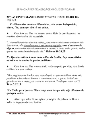SERMONÁRIO DE MENSAGENS QUE EDIFICAM II
Pr. Geziel de Jesus. Bacharel em teologia pela FATEGO. ANO 2012
485
207) AS CINCO MANEIRAS DE AFASTAR O SEU FILHO DA
IGREJA
1º - Diante das menores dificuldades, tais como, indisposição,
chuva, frio, cansaço, não vá aos cultos.
 Com isso seu filho vai crescer com a ideia de que frequentar as
reuniões não é assim tão necessário.
"... e considerem-nos uns aos outros, para nos estimularmos ao amor e às
boas obras, não abandonando a nossa congregação,como é costume de
alguns, antes admoestando-nos uns aos outros; e tanto mais, quanto vedes
que se vai aproximando aquele dia." Hebreus 10:24,25
2º - Quando estiverà mesa ou reuniões da família, faça comentários
ou críticas ao ensino do pastor ou líderes.
 Com isso seu filho crescerá não tendo respeito por eles, nem dando
créditos aos seus ensinos.
"Ora, rogamo-vos, irmãos, que reconheçais os que trabalham entre vós,
presidem sobre vós no Senhor e vos admoestam; e que os tenhais em
grande estima e amor, por causa da sua obras. Tende paz entre vós".I
Tess. 5:12,13
3º - Cuide para que seu filho cresça num lar que não seja diferente de
qualquer outro.
 Afinal que valor há em aplicar princípios da palavra de Deus a
todos os aspectos da vida familiar.
 